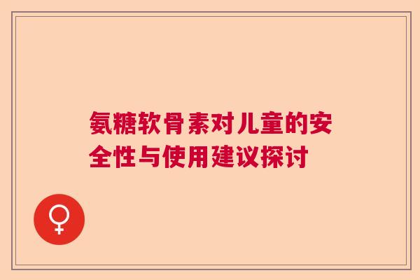 氨糖软骨素对儿童的安全性与使用建议探讨