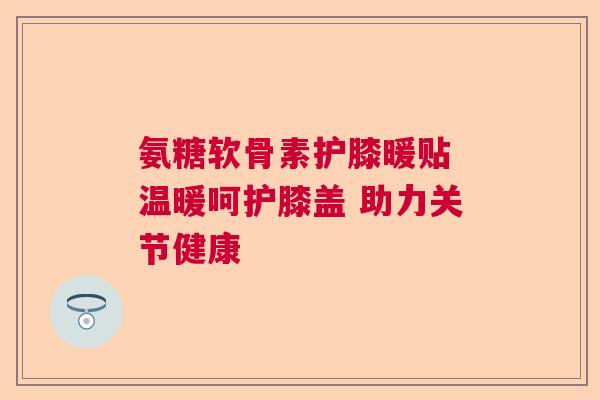 氨糖软骨素护膝暖贴 温暖呵护膝盖 助力关节健康 氨糖软骨素护膝暖贴 温暖呵护膝盖 助力关节健康