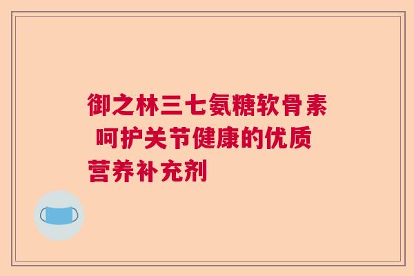 御之林三七氨糖软骨素 呵护关节健康的优质营养补充剂