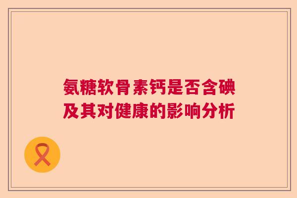 氨糖软骨素钙是否含碘及其对健康的影响分析 氨糖软骨素钙是否含碘及其对健康的影响分析