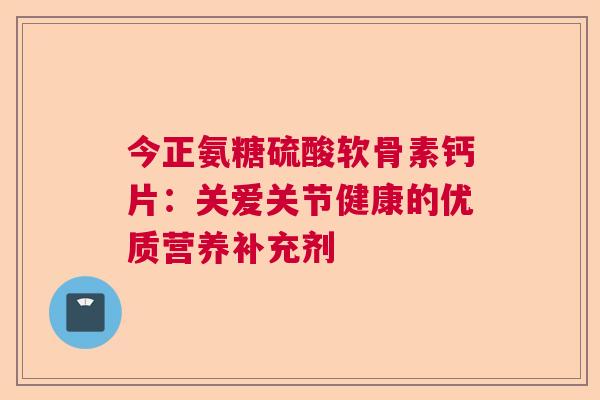 今正氨糖硫酸软骨素钙片:关爱关节健康的优质营养补充剂 今正氨糖硫酸软骨素钙片:关爱关节健康的优质营养补充剂