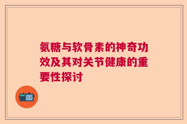 氨糖与软骨素的神奇功效及其对关节健康的重要性探讨