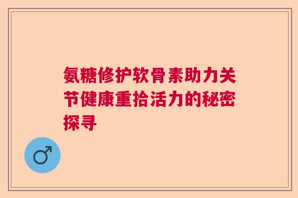 氨糖修护软骨素助力关节健康重拾活力的秘密探寻 氨糖修护软骨素助力关节健康重拾活力的秘密探寻