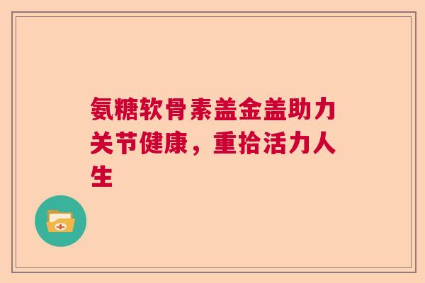 氨糖软骨素盖金盖助力关节健康，重拾活力人生