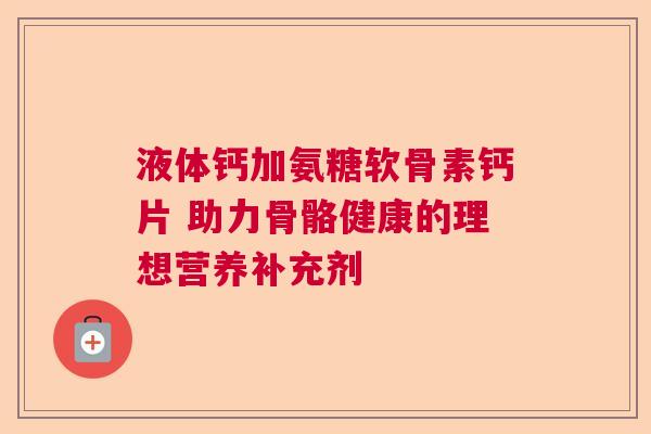 液体钙加氨糖软骨素钙片 助力骨骼健康的理想营养补充剂
