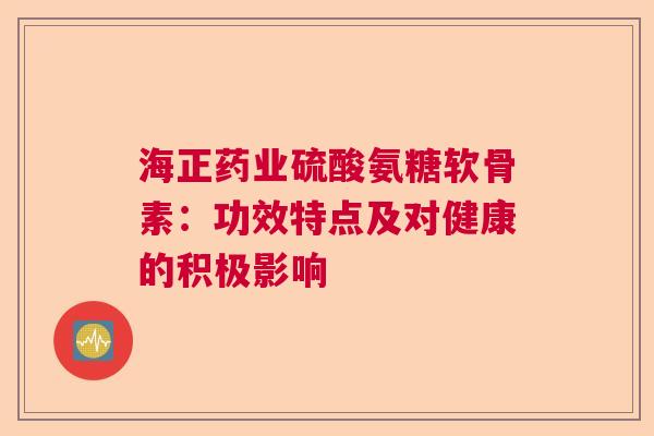 海正药业硫酸氨糖软骨素：功效特点及对健康的积极影响