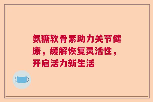 氨糖软骨素助力关节健康，缓解恢复灵活性，开启活力新生活