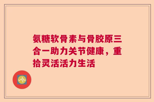 氨糖软骨素与骨胶原三合一助力关节健康，重拾灵活活力生活