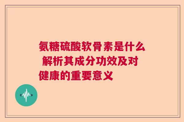 氨糖硫酸软骨素是什么 解析其成分功效及对健康的重要意义