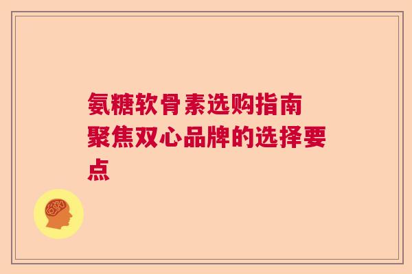 氨糖软骨素选购指南 聚焦双心品牌的选择要点 氨糖软骨素选购指南 聚焦双心品牌的选择要点