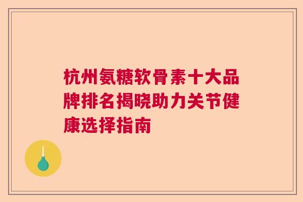 杭州氨糖软骨素十大品牌排名揭晓助力关节健康选择指南