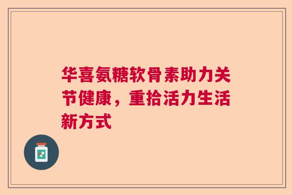 华喜氨糖软骨素助力关节健康，重拾活力生活新方式