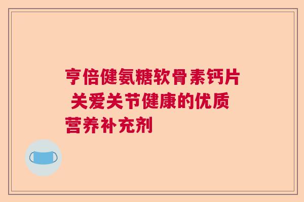亨倍健氨糖软骨素钙片 关爱关节健康的优质营养补充剂