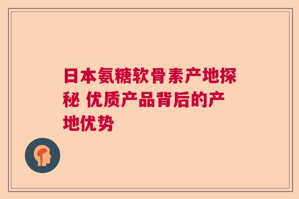 日本氨糖软骨素产地探秘 优质产品背后的产地优势
