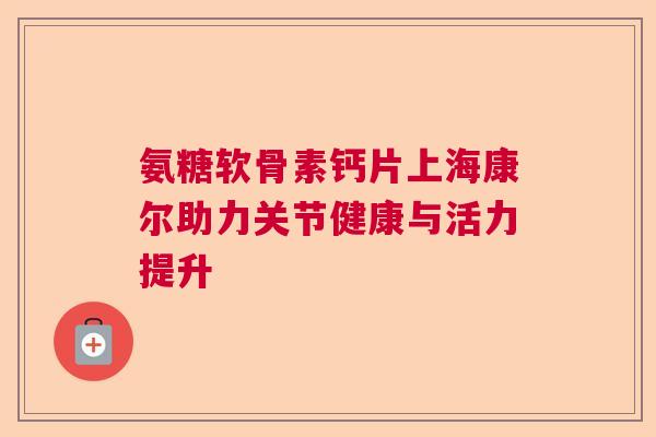 氨糖软骨素钙片上海康尔助力关节健康与活力提升