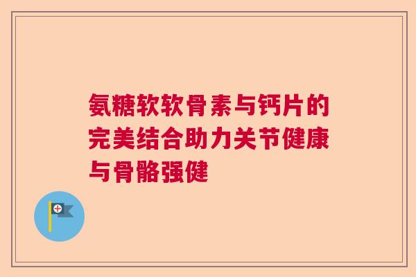 氨糖软软骨素与钙片的完美结合助力关节健康与骨骼强健