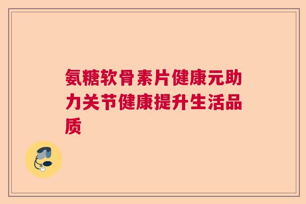 氨糖软骨素片健康元助力关节健康提升生活品质