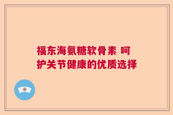 福东海氨糖软骨素 呵护关节健康的优质选择