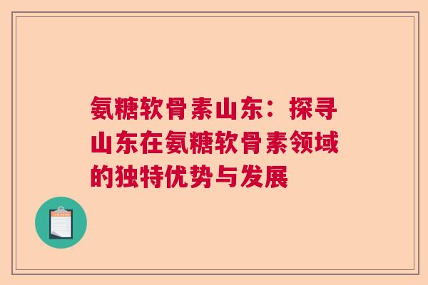 氨糖软骨素山东：探寻山东在氨糖软骨素领域的独特优势与发展