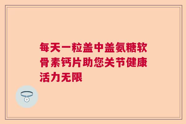 每天一粒盖中盖氨糖软骨素钙片助您关节健康活力无限 每天一粒盖中盖氨糖软骨素钙片助您关节健康活力无限