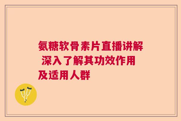 氨糖软骨素片直播讲解 深入了解其功效作用及适用人群