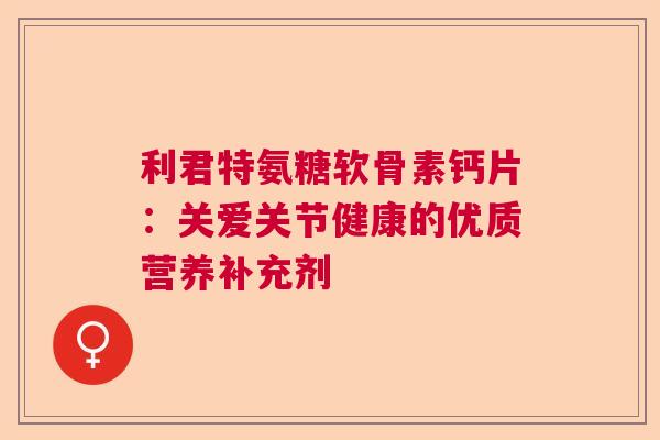 利君特氨糖软骨素钙片：关爱关节健康的优质营养补充剂