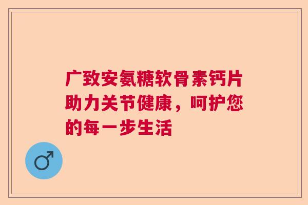 广致安氨糖软骨素钙片助力关节健康，呵护您的每一步生活
