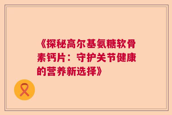 《探秘高尔基氨糖软骨素钙片：守护关节健康的营养新选择》