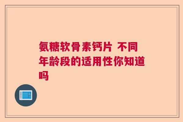 氨糖软骨素钙片 不同年龄段的适用性你知道吗