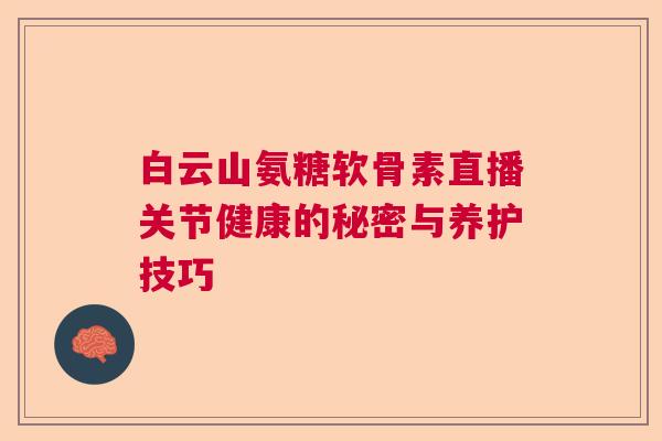 白云山氨糖软骨素直播关节健康的秘密与养护技巧