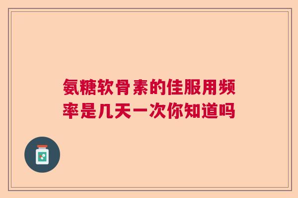 氨糖软骨素的佳服用频率是几天一次你知道吗