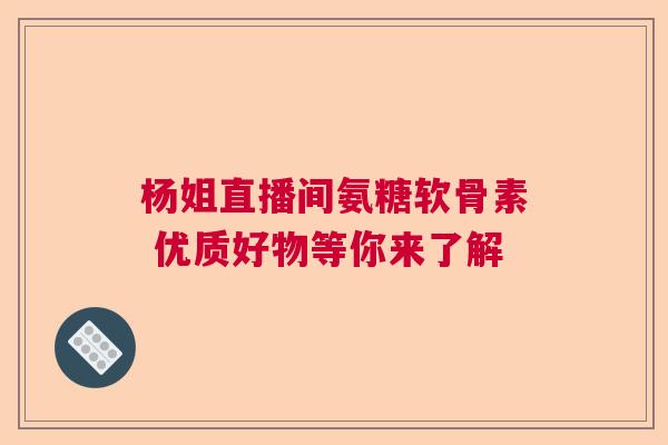 杨姐直播间氨糖软骨素 优质好物等你来了解