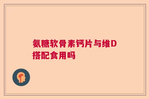 氨糖软骨素钙片与维D搭配食用吗