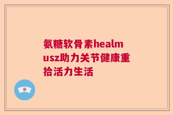 氨糖软骨素healmusz助力关节健康重拾活力生活