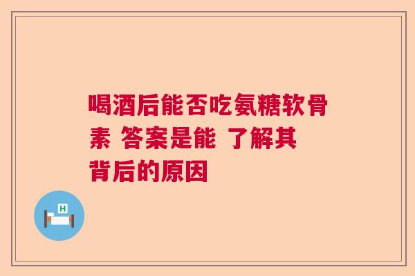 喝酒后能否吃氨糖软骨素 答案是能 了解其背后的原因