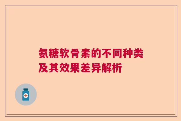 氨糖软骨素的不同种类及其效果差异解析 氨糖软骨素的不同种类及其效果差异解析