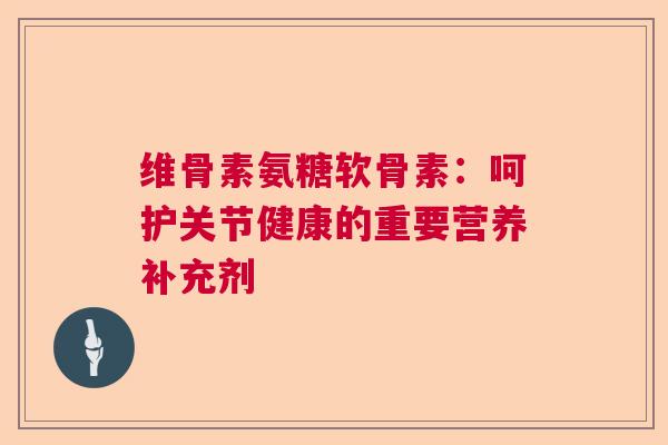 维骨素氨糖软骨素：呵护关节健康的重要营养补充剂