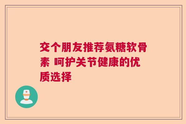 交个朋友推荐氨糖软骨素 呵护关节健康的优质选择