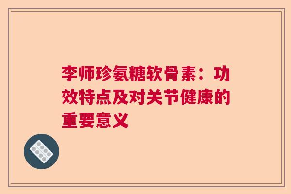 李师珍氨糖软骨素：功效特点及对关节健康的重要意义