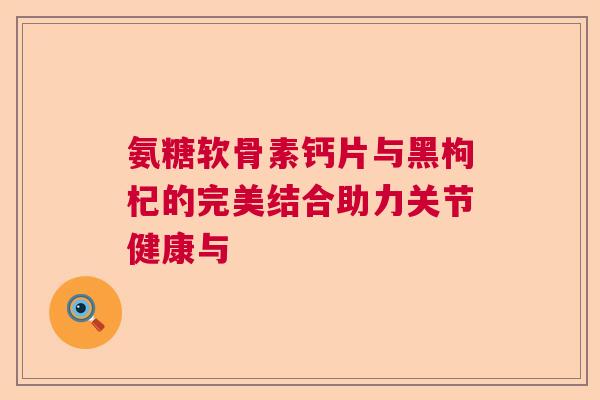 氨糖软骨素钙片与黑枸杞的完美结合助力关节健康与 氨糖软骨素钙片与黑枸杞的完美结合助力关节健康与