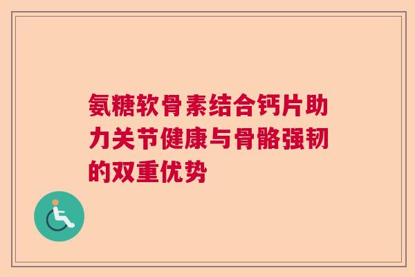 氨糖软骨素结合钙片助力关节健康与骨骼强韧的双重优势