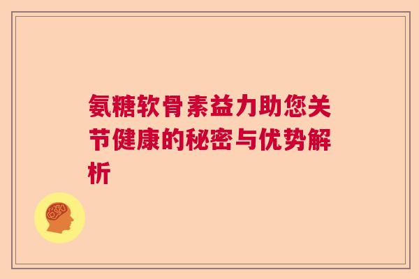 氨糖软骨素益力助您关节健康的秘密与优势解析 氨糖软骨素益力助您关节健康的秘密与优势解析