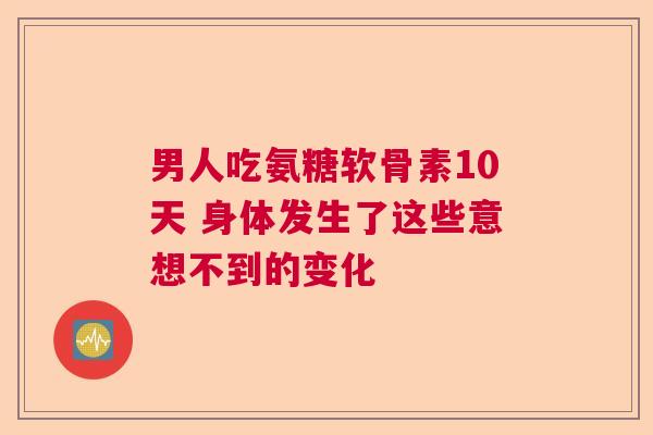 男人吃氨糖软骨素10天 身体发生了这些意想不到的变化 男人吃氨糖软骨素10天 身体发生了这些意想不到的变化