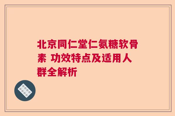 北京同仁堂仁氨糖软骨素 功效特点及适用人群全解析