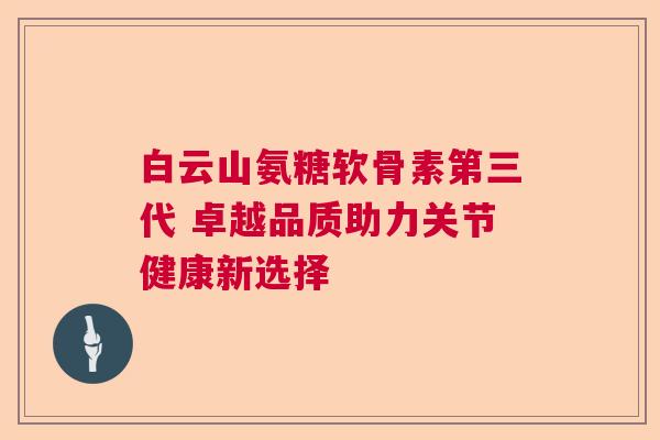 白云山氨糖软骨素第三代 卓越品质助力关节健康新选择