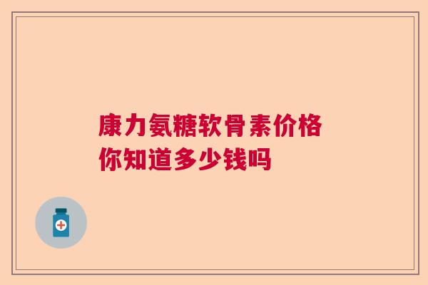 康力氨糖软骨素价格 你知道多少钱吗