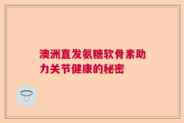澳洲直发氨糖软骨素助力关节健康的秘密 澳洲直发氨糖软骨素助力关节健康的秘密