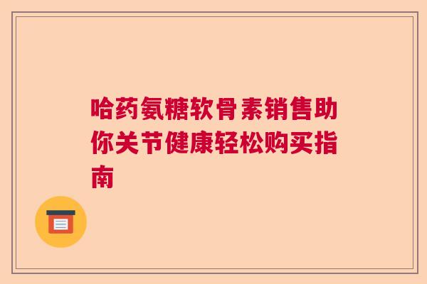 哈药氨糖软骨素销售助你关节健康轻松购买指南