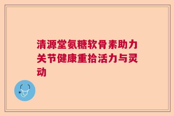 清源堂氨糖软骨素助力关节健康重拾活力与灵动