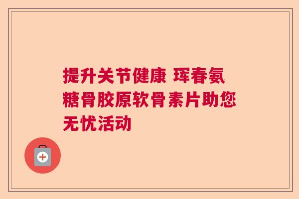 提升关节健康 珲春氨糖骨胶原软骨素片助您无忧活动 提升关节健康 珲春氨糖骨胶原软骨素片助您无忧活动